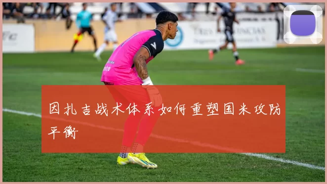 因扎吉战术体系如何重塑国米攻防平衡